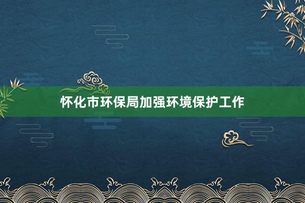 怀化市环保局加强环境保护工作