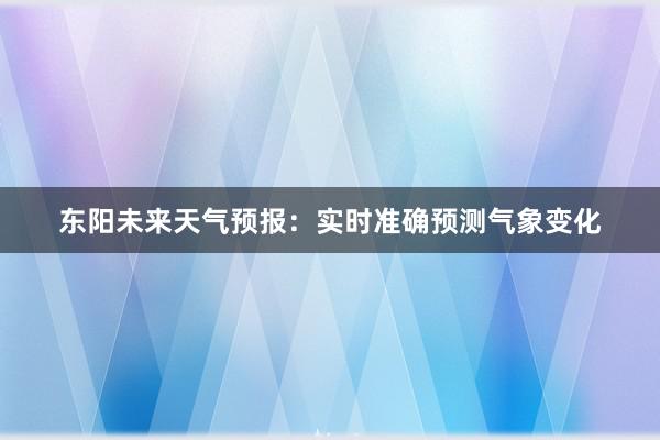 东阳未来天气预报：实时准确预测气象变化